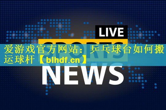 爱游戏官方网站：乒乓球台如何搬运球杆